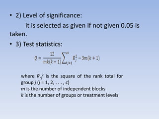 • 2) Level of significance:
it is selected as given if not given 0.05 is
taken.
• 3) Test statistics:
where R.j
2 is the square of the rank total for
group j (j = 1, 2, . . . , c)
m is the number of independent blocks
k is the number of groups or treatment levels
 