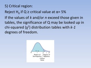 5) Critical region:
Reject H0 if Q ≥ critical value at α= 5%
If the values of k and/or n exceed those given in
tables, the significance of Q may be looked up in
chi-squared (χ2) distribution tables with k-1
degrees of freedom.
 