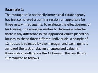 Example 1:
The manager of a nationally known real estate agency
has just completed a training session on appraisals for
three newly hired agents. To evaluate the effectiveness of
his training, the manager wishes to determine whether
there is any difference in the appraised values placed on
houses by these three different individuals. A sample of
12 houses is selected by the manager, and each agent is
assigned the task of placing an appraised value (in
thousands of dollars) on the 12 houses. The results are
summarized as follows.
 