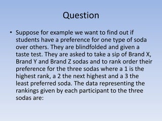 Question
• Suppose for example we want to find out if
students have a preference for one type of soda
over others. They are blindfolded and given a
taste test. They are asked to take a sip of Brand X,
Brand Y and Brand Z sodas and to rank order their
preference for the three sodas where a 1 is the
highest rank, a 2 the next highest and a 3 the
least preferred soda. The data representing the
rankings given by each participant to the three
sodas are:
 