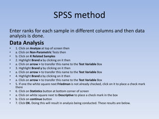 SPSS method
Enter ranks for each sample in different columns and then data
analysis is done.
Data Analysis
• 1. Click on Analyze at top of screen then
• a. Click on Non-Parametric Tests then
• b. Click on K Related Samples
• 2. Highlight Brand x by clicking on it then
• a. Click on arrow > to transfer this name to the Test Variable Box
• 3. Highlight Brand y by clicking on it then
• a. Click on arrow > to transfer this name to the Test Variable Box
• 4. Highlight Brand z by clicking on it then
• a. Click on arrow > to transfer this name to the Test Variable Box
• 5. If one the white square next Friedman is not already checked, click on it to place a check mark
there
• 6. Click on Statistics button at bottom corner of screen
• a. Click on white square next to Descriptive to place a check mark in the box
• b. Click on continue button
• 7. Click OK. Doing this will result in analysis being conducted. These results are below.
 