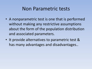 Non Parametric tests
• A nonparametric test is one that is performed
without making any restrictive assumptions
about the form of the population distribution
and associated parameters.
• It provide alternatives to parametric test &
has many advantages and disadvantages..
 
