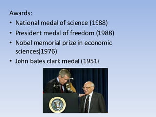 Awards:
• National medal of science (1988)
• President medal of freedom (1988)
• Nobel memorial prize in economic
sciences(1976)
• John bates clark medal (1951)
 