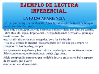 EJEMPLO DE LECTURA
INFERENCIAL.
                       LA FALSA APARIENCIA
Un día, por encargo de su abuelita, Adela fue al bosque en busca de hongos
para la comida. Encontró
unos muy bellos, grandes y de hermosos colores y llenó con ellos su cestillo.
-Mira abuelita -dijo al llegar a casa-, he traído los más hermosos... ¡mira qué
bonito es su color
escarlata! Había otros más arrugados, pero los he dejado.
-Hija mía -repuso la anciana- esos arrugados son los que yo siempre he
recogido. Te has dejado guiar por
las apariencias engañosas y has traído a casa hongos que contienen veneno.
Si los comiéramos, enfermaríamos; quizás algo peor..
Adela comprendió entonces que no debía dejarse guiar por el bello aspecto
de las cosas, que a veces
ocultan un mal desconocido.
 
