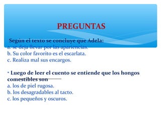 PREGUNTAS
•Según el texto se concluye que Adela:
a. se deja llevar por las apariencias.
b. Su color favorito es el escarlata.
c. Realiza mal sus encargos.
• Luego de leer el cuento se entiende que los hongos 
comestibles son
a. los de piel rugosa.
b. los desagradables al tacto.
c. los pequeños y oscuros.
________________
 