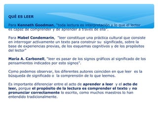 QUÉ ES LEER
Para Kenneth Goodman, “toda lectura es interpretación y lo que el lector
es capaz de comprender y de aprender a través de ella”.
Para Mabel Condemarín, “leer constituye una práctica cultural que consiste
en interrogar activamente un texto para construir su significado, sobre la
base de experiencias previas, de los esquemas cognitivos y de los propósitos
del lector”
María A. Carbonell, “leer es pasar de los signos gráficos al significado de los
pensamientos indicados por esto signos”.
Como podemos observar, los diferentes autores coinciden en que leer es la
búsqueda de significado o la comprensión de lo que leemos.
Es importante diferenciar entre el acto de aprender a leer y el acto de
leer, porque el propósito de la lectura es comprender el texto y no
pronunciar correctamente lo escrito, como muchos maestros lo han
entendido tradicionalmente.
 