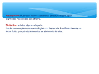 Anticipación: Puede ser léxico - semántica. El lector anticipa algún
significado relacionado con el tema.
Sintáctica: anticipa alguna categoría.
Los lectores emplean estas estrategias con frecuencia. La diferencia entre un
lector fluido y un principiante radica en el dominio de ellas.
 