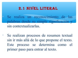 • Se realiza un reconocimiento de las
palabras desde su simple significación y
sin contextualizarlas.
• Se realizan procesos de resumen textual
sin ir más allá de lo que propone el texto.
Este proceso se determina como el
primer paso para entrar al texto.
2.1 NIVEL LITERAL
 