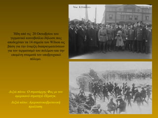 Ήδη από τις 20 Οκτωβρίου του
γερμανικό κοινοβούλιο δήλωσε πως
αποδεχόταν τα 14 σημεία του Wilson ως
βάση για την έναρξη διαπραγματεύσεων
για τον τερματισμό του πολέμου και την
επομένη σταματά τον υποβρυχιακό
πόλεμο.
Δεξιά πάνω: Ο στρατάρχης Φος με τον
αμερικανό στρατηγό Πέρσιγκ.
Δεξιά κάτω: Αμερικανικοβρετανική
προέλαση.
 