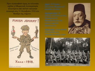 Πριν υλοποιηθούν όμως τα τελευταία
σχέδια η Οθωμανική Αυτοκρατορία
πληττόμενη από παντού υπέγραψε
ανακωχή στις 31 Οκτωβρίου 1918 στο
Μoύδρο της Λήμνου.
Δεξιά: Ο Τούρκος
Σουλτάνος Μοχάμεντ Ε’
καταθέτει τα όπλα.
Αριστερά κάτω: Ο
πόλεμος τελείωσε για τους
Συμμάχους στη
Θεσσαλονίκη που θα
κάνουν ειρηνικά
Χριστούγεννα.
Δεξιά κάτω: Αναμνηστική
φωτογραφία μιας
γαλλικής διμοιρίας λόχου
 