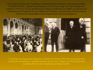 Στο Συνέδριο Ειρήνης που συγκλήθηκε στο Παρίσι πρωταγωνίστησαν ο αμερικανός πρόεδρος
Woondrow Wilson, ο βρετανός πρωθυπουργός David Lloyd George (που είχε διαδεχθεί τον
Asquith το 1915) και ο γάλλος πρωθυπουργός Georges Clemanceau. Η συνθήκη των Βερσαλλιών
υπογράφηκε με τη Γερμανία, που δεν κλήθηκε στο Συνέδριο, στις 28 Ιουνίου 1919 και, υπό τη
γαλλική πίεση, περιελάμβανε πολύ σκληρούς όρους για τους ηττημένους.
Το Συνέδριο της Ειρήνης στις Βερσαλλίες ξεκίνησε στα τέλη του 1918. Στη φωτογραφία δεξιά
εικονίζονται εξ αριστερών οι πρωθυπουργοί της Αγγλίας Λόυντ Τζόρτζ, της Γαλλίας Κλεμανσώ,
της Ιταλίας Ορλάντο και ο αμερικανός πρόεδρος Γουίλσον.
 