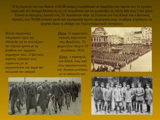 H 2η Στρατιά του von Bulow (320.00 άνδρες) κατόρθωσε να διαρρήξει την άμυνα των 12 οχυρών
γύρω από τον ποταμό Μεύση ως τις 16 Αυγούστου και να καταλάβει τη Λιέγη ήδη στις 7 του μήνα.
Τελικά οι Βρυξέλες έπεσαν στις 20 Αυγούστου στην 1η Στρατιά του von Kluck και ο βελγικός
στρατός των 70.000 ανδρών μετά από πεισματική άμυνα υποχώρησε στην Αντβερπ. Επρόκειτο να
αρχίσει πλέον η «Μάχη των Γαλλογερμανικών συνόρων».
Βέλγοι στρατιώτες
υποχωρούν προς την
Οστάνδη για να αντιτάξουν
την έσχατη άμυνα με τη
βοήθεια των ισχυρών
συμμάχων τους. Ο βελγικός
στρατός εξέπληξε τους
γερμανούς με τη
μαχητικότητα του παρά την
πολεμική του απειρία.
Πάνω: Ο γερμανικός
στρατός παρελαύνει
στις Βρυξέλλες. Το
ημερολόγιο έδειχνε 20
Αυγούστου 1914.
Κάτω: ο στρατηγός
von Kluck, ένας από
τους πρωταγωνιστές
του Δυτικού μετώπου,
με το επιτελείο του.
 