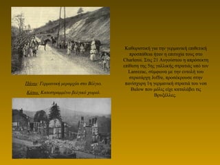 Καθοριστική για την γερμανική επιθετική
προσπάθεια ήταν η επιτυχία τους στο
Charleroi. Στις 21 Αυγούστου η απρόσεκτη
επίθεση της 5ης γαλλικής στρατιάς υπό τον
Lanrezac, σύμφωνα με την εντολή του
στρατάρχη Joffre, προσέκρουσε στην
πανίσχυρη 1η γερμανική στρατιά του von
Bulow που μόλις είχε καταλάβει τις
Βρυξέλλες.
Πάνω: Γερμανική μεραρχία στο Βέλγιο.
Κάτω: Κατεστραμμένο βελγικό χωριό.
 