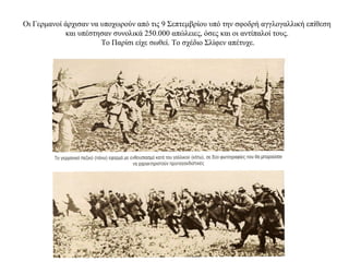 Οι Γερμανοί άρχισαν να υποχωρούν από τις 9 Σεπτεμβρίου υπό την σφοδρή αγγλογαλλική επίθεση
και υπέστησαν συνολικά 250.000 απώλειες, όσες και οι αντίπαλοί τους.
Το Παρίσι είχε σωθεί. Το σχέδιο Σλίφεν απέτυχε.
 