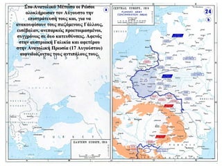 Στο Ανατολικό Μέτωπο οι ΡώσοιΣτο Ανατολικό Μέτωπο οι Ρώσοι
ολοκλήρωσαν τον Αύγουστο τηνολοκλήρωσαν τον Αύγουστο την
επιστράτευσή τους και, για ναεπιστράτευσή τους και, για να
ανακουφίσουν τους πιεζόμενους Γάλλους,ανακουφίσουν τους πιεζόμενους Γάλλους,
εισέβαλαν, ανεπαρκώς προετοιμασμένοι,εισέβαλαν, ανεπαρκώς προετοιμασμένοι,
συγχρόνως σε δυο κατευθύνσεις. Αφενόςσυγχρόνως σε δυο κατευθύνσεις. Αφενός
στην αυστριακή Γαλικία και αφετέρουστην αυστριακή Γαλικία και αφετέρου
στην Ανατολική Πρωσία (17 Αυγούστου)στην Ανατολική Πρωσία (17 Αυγούστου)
αιφνιδιάζοντας τους αντιπάλους τους.αιφνιδιάζοντας τους αντιπάλους τους.
 