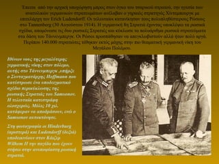 Έπειτα από την αρχική υποχώρηση μπρος στον όγκο του τσαρικού στρατού, την ηγεσία των
ανατολικών γερμανικών στρατευμάτων ανέλαβαν ο γηραιός στρατηγός Χίντεμπουργκ με
επιτελάρχη τον Erich Ludendorff. Οι τελευταίοι κατανίκησαν τους πολυπληθέστερους Ρώσους
στο Tannenberg (30 Αυγούστου 1914). Η γερμανική 8η Στρατιά έχοντας υποκλέψει τα ρωσικά
σχέδια, απομόνωσε τις δυο ρωσικές Στρατιές και κύκλωσε τα πολυάριθμα ρωσικά στρατεύματα
στα δάση του Τάννενμπεργκ. Οι Ρώσοι προσπάθησαν να απεγκλωβιστούν αλλά ήταν πολύ αργά.
Περίπου 140.000 στρατιώτες τέθηκαν εκτός μάχης στην πιο θεαματική γερμανική νίκη του
Μεγάλου Πολέμου.
Ιθύνων νους της μεγαλύτερης
γερμανικής νίκης στον πόλεμο,
αυτής στο Τάννενμπεργκ ,υπήρξε
ο Συνταγματάρχης Hoffmann που
κατέστρωσε ένα υποδειγματικό
σχέδιο περικύκλωσης της
ρωσικής Στρατιάς του Samsonov.
Η τελευταία κατεστράφη
ολοσχερώς. Μόλις 10 χιλ.
κατάφεραν να αποδράσουν, ενώ ο
Samsonov αυτοκτόνησε.
Στη φωτογραφία οι Hinderburg
(αριστερά) και Ludendorff (δεξιά)
υποδεικνύουν στον Κάιζερ
Wilhem II την παγίδα που έχουν
στήσει στην ανυποψίαστη ρωσική
στρατιά.
 