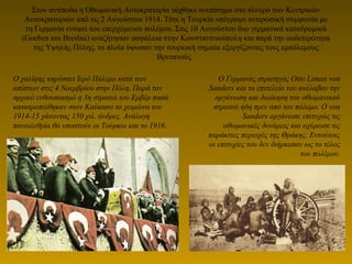 Στον αντίποδα η Οθωμανική Αυτοκρατορία τάχθηκε ανεπίσημα στο πλευρό των Κεντρικών
Αυτοκρατοριών από τις 2 Αυγούστου 1914. Τότε η Τουρκία υπέγραψε αντιρωσική συμφωνία με
τη Γερμανία ενόψει του επερχόμενου πολέμου. Στις 10 Αυγούστου δυο γερμανικά καταδρομικά
(Goeben και Breslau) αναζήτησαν ασφάλεια στην Κωνσταντινούπολη και παρά την ουδετερότητα
της Υψηλής Πύλης, τα πλοία ύψωσαν την τουρκική σημαία εξοργίζοντας τους εμπόλεμους
Βρετανούς.
Ο Γερμανός στρατηγός Οtto Liman von
Sanders και το επιτελείο του ανέλαβαν την
οργάνωση και διοίκηση του οθωμανικού
στρατού ήδη πριν από τον πόλεμο. Ο von
Sanders οργάνωσε επιτυχώς τις
οθωμανικές δυνάμεις και οχύρωσε τις
παράκτιες περιοχές της Θράκης. Εντούτοις
οι επιτυχίες του δεν διήρκεσαν ως το τέλος
του πολέμου.
Ο χαλίφης κηρύσσει Ιερό Πόλεμο κατά των
απίστων στις 4 Νοεμβρίου στην Πόλη. Παρά τον
αρχικό ενθουσιασμό η 3η στρατιά του Εμβέρ πασά
κατατροπώθηκαν στον Καύκασο το χειμώνα του
1914-15 χάνοντας 150 χιλ. άνδρες. Ανάλογη
πανωλεθρία θα υποστούν οι Τούρκοι και το 1916.
 