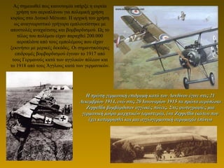 Ας σημειωθεί πως καινοτομία υπήρξε η ευρεία
χρήση του αεροπλάνου για πολεμική χρήση
κυρίως στο Δυτικό Μέτωπο. Η αρχική του χρήση
ως αναγνωριστικό γρήγορα εμπλουτίστηκε με
αποστολές αναχαίτισης και βομβαρδισμού. Ως το
τέλος του πολέμου είχαν παραχθεί 200.000
αεροπλάνα από τους εμπολέμους που είχαν
ξεκινήσει με μερικές δεκάδες. Οι σημαντικότερες
επιδρομές βομβαρδισμού έγιναν το 1917 από
τους Γερμανούς κατά των αγγλικών πόλεων και
το 1918 από τους Άγγλους κατά των γερμανικών.
Η πρώτη γερμανική επιδρομή κατά του Λονδίνου έγινε στις 21Η πρώτη γερμανική επιδρομή κατά του Λονδίνου έγινε στις 21
Δεκεμβρίου 1914, ενώ στις 20 Ιανουαρίου 1915 τα πρώτα αερόπλοιαΔεκεμβρίου 1914, ενώ στις 20 Ιανουαρίου 1915 τα πρώτα αερόπλοια
ZeppellinZeppellin βομβάρδισαν αγγλικές πόλεις. Στις φωτογραφίες μιαβομβάρδισαν αγγλικές πόλεις. Στις φωτογραφίες μια
γερμανική μοίρα μαχητικών (αριστερά), έναγερμανική μοίρα μαχητικών (αριστερά), ένα ZeppellinZeppellin (κάτω) που(κάτω) που
έχει καταρριφθεί και μια αγγλογερμανική αερομαχία (πάνω)έχει καταρριφθεί και μια αγγλογερμανική αερομαχία (πάνω)
 