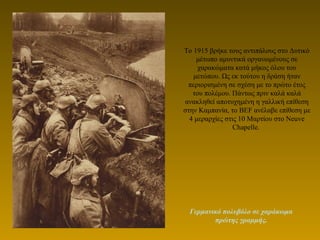Το 1915 βρήκε τους αντιπάλους στο Δυτικό
μέτωπο αμυντικά οργανωμένους σε
χαρακώματα κατά μήκος όλου του
μετώπου. Ως εκ τούτου η δράση ήταν
περιορισμένη σε σχέση με το πρώτο έτος
του πολέμου. Πάντως πριν καλά καλά
ανακληθεί αποτυχημένη η γαλλική επίθεση
στην Καμπανία, το BEF ανέλαβε επίθεση με
4 μεραρχίες στις 10 Μαρτίου στο Neuve
Chapelle.
Γερμανικό πολυβόλο σε χαράκωμα
πρώτης γραμμής.
 