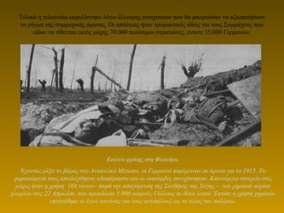 Τελικά η τελευταία εκφυλίστηκε λόγω έλλειψης ενισχύσεων που θα μπορούσαν να αξιοποιήσουν
το ρήγμα της συμμαχικής άμυνας. Οι απώλειες ήταν τρομακτικές ιδίως για τους Συμμάχους που
είδαν να τίθενται εκτός μάχης 70.000 πολύτιμοι στρατιώτες, έναντι 35.000 Γερμανών.
Εικόνα φρίκης στη Φλάνδρα.
Έχοντας ρίξει το βάρος στο Ανατολικό Μέτωπο, οι Γερμανοί παρέμειναν σε άμυνα για το 1915. Τα
χαρακώματά τους αποδείχθηκαν αδιαπέραστα και οι εκατόμβες συνεχίστηκαν. Καινούργιο στοιχείο στις
μάχες ήταν η χρήση 168 τόνων– παρά την απαγόρευση της Συνθήκης της Χάγης – του χημικού αερίου
χλωρίου στις 22 Απριλίου, που προκάλεσε 5.000 νεκρούς Γάλλους σε δέκα λεπτά. Έκτοτε η χρήση χημικών
επεκτάθηκε κι έγινε κανόνας για τους αντιπάλους ως το τέλος του πολέμου.
 