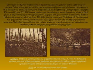 Στον τομέα του Ιζόντσο έλαβαν χώρα οι σημαντικές μάχες του μετώπου αυτού ως το τέλος του
πολέμου. Οι δύο πρώτες «μάχες του Ιζόντσο» πραγματοποιήθηκαν από τον Ιούνιο ως τον Αύγουστο
1915 και είχαν ως αποτέλεσμα ασήμαντα εδαφικά οφέλη για τους Ιταλούς. Οι επόμενες δυο «μάχες του
Ιζόντσο» (18/10 ως 2/12 1915) έφερε το μένος των αντιπάλων στο αποκορύφωμά του μέσα στο βαρύ
χειμώνα. Επρόκειτο για μια εκατόμβη θυμάτων. Χωρίς να επιτύχουν κανέναν αντικειμενικό σκοπό οι
Ιταλοί απώλεσαν ως το τέλος του έτους 280.000 άνδρες εκ των οποίων 66.000 νεκροί. Οι Αυστριακοί,
που ήδη μάχονταν εναντίον των Ρώσων και των Σέρβων, πέτυχαν υπό την στιβαρή ηγεσία του
στρατηγού Μπόροβιτς να απωθήσουν τους Ιταλούς με κόστος τις μισές απώλειες των αντιπάλων τους.
Η ιταλική εμπλοκή προς ώρας δεν βοηθούσε τους συμμάχους.
Αριστερά: Αυστριακό χαράκωμα πρώτης γραμμής κοντά στον ποταμό Ιζόντσο. Οι πολεμιστές
βάλλουν μέσα από πλήρως καλυμμένο χαράκωμα που προστατεύει από το εχθρικό πυροβολικό,
τεχνική υιοθετημένη από την γερμανική εμπειρία του Δυτικού Μετώπου.
Δεξιά: Οι Ιταλοί διαπεραιώνονται στον Ιζόντσο.
 