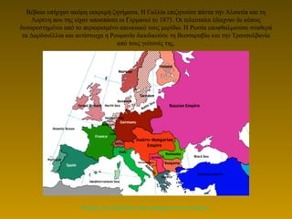 Βέβαια υπήρχαν ακόμη εκκρεμή ζητήματα. Η Γαλλία επιζητούσε πάντα την Αλσατία και τη
Λορένη που της είχαν αποσπάσει οι Γερμανοί το 1871. Οι τελευταίοι έδειχναν δε κάπως
δυσαρεστημένοι από το περιορισμένο αποικιακό τους μερίδιο. Η Ρωσία εποφθαλμιούσε σταθερά
τα Δαρδανέλλια και αντίστοιχα η Ρουμανία διεκδικούσε τη Βεσσαραβία και την Τρανσυλβανία
από τους γείτονές της.
Χάρτης της Ευρώπης στις παραμονές του πολέμου.
 