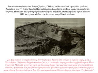 Για να ανακουφίσουν τους δοκιμαζόμενους Γάλλους, οι Βρετανοί υπό την ηγεσία (από τον
Δεκέμβριο του 1915) του Douglas Haig εκδήλωσαν, βορειότερα στο Σομ, μια μεγάλη επιθετική
ενέργεια. Η επίθεση που ήταν προγραμματισμένη για αργότερα, επισπεύτηκε για την 1η Ιουλίου
1916 μπρος στον κίνδυνο κατάρρευσης του γαλλικού μετώπου.
Στο Σομ έκαναν το ντεμπούτο τους στην παγκόσμια στρατιωτική ιστορία τα άρματα μάχης. Στις 15
Σεπτεμβρίου 15 βρετανικά άρματα συνέτρεξαν τις 15 μεραρχίες στην σχετικά επιτυχή επίθεση στη Flers
Courcelet. Μολονότι κινούνταν αργά και δεν κατόρθωσαν τα αναμενόμενα ρήγματα στους αντιπάλους,
εντούτοις η επίδραση των χαλύβδινων φρουρίων στο ηθικό των γερμανών ήταν μεγάλη και έπαιξε ρόλο
στην πύρρειο βρετανική νίκη στο Σομ. Στη φωτογραφία εικονίζεται το άρμα με το όνομα “Perfect Lady”.
 