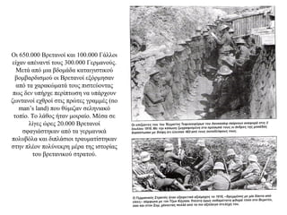 Οι 650.000 Βρετανοί και 100.000 Γάλλοι
είχαν απέναντί τους 300.000 Γερμανούς.
Μετά από μια βδομάδα καταιγιστικού
βομβαρδισμού οι Βρετανοί εξόρμησαν
από τα χαρακώματά τους πιστεύοντας
πως δεν υπήρχε περίπτωση να υπάρχουν
ζωντανοί εχθροί στις πρώτες γραμμές (no
man’s land) που θύμιζαν σεληνιακό
τοπίο. Το λάθος ήταν μοιραίο. Μέσα σε
λίγες ώρες 20.000 Βρετανοί
σφαγιάστηκαν από τα γερμανικά
πολυβόλα και διπλάσιοι τραυματίστηκαν
στην πλέον πολύνεκρη μέρα της ιστορίας
του βρετανικού στρατού.
 