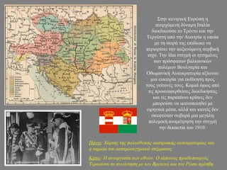 Στην κεντρική Ευρώπη η
ανερχόμενη δύναμη Ιταλία
διεκδικούσε το Τρέντο και την
Τεργέστη από την Αυστρία η οποία
με τη σειρά της επιδίωκε να
περιορίσει την αυξανόμενη σερβική
ισχύ. Την ίδια στιγμή οι ηττημένες
των πρόσφατων βαλκανικών
πολέμων Βουλγαρία και
Οθωμανική Αυτοκρατορία αξίωναν
μια ευκαιρία για εκδίκηση προς
τους γείτονές τους. Καμιά όμως από
τις προαναφερθείσες διεκδικήσεις
και τις παραπάνω κρίσεις δεν
μπορούσε να ικανοποιηθεί με
ειρηνικά μέσα, αλλά και κανείς δεν
σκεφτόταν σοβαρά μια μεγάλη
πολεμική αναμέτρηση την στιγμή
την δεκαετία του 1910.
Πάνω: Χάρτης της πολυεθνικής αυστριακής αυτοκρατορίας και
η σημαία του αυστροουγγρικού στέμματος.
Κάτω: Η συνεργασία των εθνών. Ο ιάπωνας πρωθυπουργός
Τεραούτσι σε συνάντηση με τον Βρετανό και τον Ρώσο πρέσβη.
 