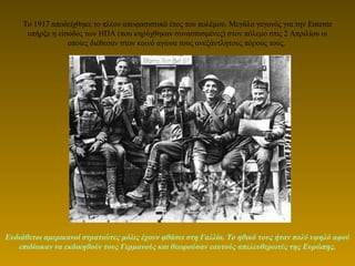 Το 1917 αποδείχθηκε το πλέον αποφασιστικό έτος του πολέμου. Μεγάλο γεγονός για την Entente
υπήρξε η είσοδος των ΗΠΑ (που κηρύχθηκαν συνασπισμένες) στον πόλεμο στις 2 Απριλίου οι
οποίες διέθεσαν στον κοινό αγώνα τους ανεξάντλητους πόρους τους.
Ευδιάθετοι αμερικανοί στρατιώτες μόλις έχουν φθάσει στη Γαλλία. Το ηθικό τους ήταν πολύ υψηλό αφού
επιδίωκαν να εκδικηθούν τους Γερμανούς και θεωρούσαν εαυτούς απελευθερωτές της Ευρώπης.
 