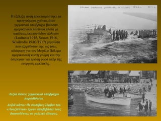 Η εξέλιξη αυτή προετοιμάστηκε τα
προηγούμενα χρόνια, όταν
γερμανικά υποβρύχια βύθισαν
αμερικανικά πολιτικά πλοία με
απώλειες εκατοντάδων πολιτών
(Lusitania 1915, Sussex 1916,
Wisilendia 19/03/1917) γεγονότα
που εξερέθισαν την, ως τότε,
αδιάφορη για τον Μεγάλο Πόλεμο
αμερικανική κοινή γνώμη και την
έστρεψαν για πρώτη φορά υπέρ της
ενεργούς εμπλοκής.
Δεξιά πάνω: γερμανικό υποβρύχιο
παραδίδεται.
Δεξιά κάτω: Οι σωσίβιες λέμβοι του
«Λουζιτάνια» έχουν αποβιβάσει τους
διασωθέντες σε γαλλικό έδαφος.
 