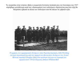 Το «κερασάκι στην τούρτα» έβαλε η γερμανική Ανώτατη Διοίκηση που τον Ιανουάριο του 1917
κηρύχθηκε μονόπλευρα κατά των «δικαιωμάτων των ουδετέρων» δηλώνοντας πως στο εξής θα
θεωρούσε εχθρικά τα πλοία των ουδετέρων που θα έπλεαν σε εχθρικά νερά.
Ο αρχηγός των αμερικανικών δυνάμεων στην Ευρώπη στρατηγός John Pershing
(κέντρο) περιστοιχίζεται από τον αρχηγό των βρετανικών δυνάμεων στο Δυτικό
Μέτωπο στρατηγό Douglas Ηaig (στα αριστερά του) και τον διοικητή του
αμερικανικού 116 Συντάγματος Ιππικού William Ball.
 