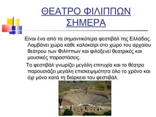 ΘΕΑΤΡΟ ΦΙΛΙΠΠΩΝ
ΣΗΜΕΡΑ
Είναι ένα από τα σημαντικότερα φεστιβάλ της Ελλάδας.
Λαμβάνει χώρα κάθε καλοκαίρι στο χώρο του αρχαίου
θεάτρου των Φιλίππων και φιλοξενεί θεατρικές και
μουσικές παραστάσεις.
Το φεστιβάλ γνωρίζει μεγάλη επιτυχία και το θέατρο
παρουσιάζει μεγάλη επισκεψιμότητα όλο το χρόνο και
όχι μόνο κατά τη διάρκεια του φεστιβάλ.
 