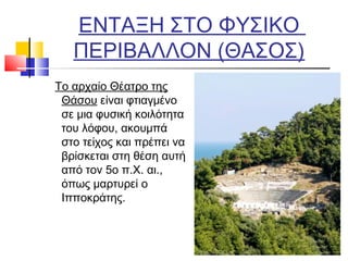 ΕΝΤΑΞΗ ΣΤΟ ΦΥΣΙΚΟ
ΠΕΡΙΒΑΛΛΟΝ (ΘΑΣΟΣ)
Το αρχαίο Θέατρο της
Θάσου είναι φτιαγμένο
σε μια φυσική κοιλότητα
του λόφου, ακουμπά
στο τείχος και πρέπει να
βρίσκεται στη θέση αυτή
από τον 5ο π.Χ. αι.,
όπως μαρτυρεί ο
Ιπποκράτης.
 