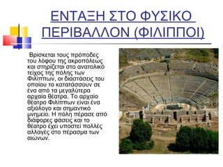 ΕΝΤΑΞΗ ΣΤΟ ΦΥΣΙΚΟ
ΠΕΡΙΒΑΛΛΟΝ (ΦΙΛΙΠΠΟI)
Βρίσκεται τους πρόποδες
του λόφου της ακροπόλεως
και στηρίζεται στο ανατολικό
τείχος της πόλης των
Φιλίππων, οι διαστάσεις του
οποίου το κατατάσσουν σε
ένα από τα μεγαλύτερα
αρχαία θέατρα. Το αρχαίο
θέατρο Φιλίππων είναι ένα
αξιόλογο και σημαντικό
μνημείο. Η πόλη πέρασε από
διάφορες φάσεις και το
θέατρο έχει υποστεί πολλές
αλλαγές στο πέρασμα των
αιώνων.
 