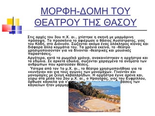 ΜΟΡΦΗ-ΔΟΜΗ ΤΟΥ
ΘΕΑΤΡΟΥ ΤΗΣ ΘΑΣΟΥ
Στις αρχές του 3ου π.Χ. αι., χτίστηκε η σκηνή με μαρμάρινη
πρόσοψη. Το προσκήνιο το αφιέρωσε ο θάσιος Αυσίστρατος, γιος
του Κόδη, στο Διόνυσο. Σώζονται ακόμα ένας ολόκληρος κίονας και
διάφορα άλλα κομμάτια του. Τα χρόνια εκείνα, το -θέατρο
χρησιμοποιούνταν για να δίνονται -θεατρικές και μουσικές
παραστάσεις.
Αργότερα, κατά τα ρωμαϊκά χρόνια, ανακαινίστηκαν η ορχήστρα και
τα εδώλια. Σε αρκετά εδώλια, σώζονται χαραγμένα τα ονόματα των
ανθρώπων που κρατούσαν θέσεις.
Ύστερα από τον 1ο μ.Χ. αι., το θέατρο χρησιμοποιήθηκε για τα
«κυνήγια» και για τους αγώνες των μονομάχων. Γίνονταν και
μονομαχίες με ζεύγη καβαλάρηδων. Η ορχήστρα έγινε αρένα και,
γύρω στα μέσα του 2ου μ.Χ. αι., ο Ηραγόρας, γιος του Ευφρίλλου,
όρθωσε κάγκελα για ν' απομονώσει τους θεατές. Οι βάσεις των
κάγκελων ήταν μαρμαρόπλακες.
 