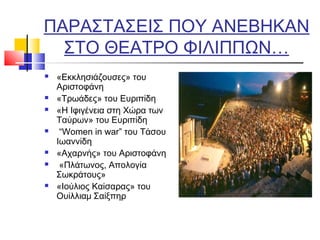 ΠΑΡΑΣΤΑΣΕΙΣ ΠΟΥ ΑΝΕΒΗΚΑΝ
ΣΤΟ ΘΕΑΤΡΟ ΦΙΛΙΠΠΩΝ…
 «Εκκλησιάζουσες» του
Αριστοφάνη
 «Τρωάδες» του Ευριπίδη
 «Η Ιφιγένεια στη Χώρα των
Ταύρων» του Ευριπίδη
  “Women in war” του Τάσου
Ιωαννίδη
 «Αχαρνής» του Αριστοφάνη
  «Πλάτωνος, Απολογία
Σωκράτους»
 «Ιούλιος Καίσαρας» του
Ουίλλιαμ Σαίξπηρ
 