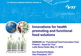 Innovations for health
promoting and functional
food solutions
SEMINAR on “Functional Food Innovation from
Finland – Good for You”
Lotte Seoul Hotel, May 17, 2016
Anu Kaukovirta-Norja
Vice President, VTT
VTT TECHNICAL RESEARCH CENTRE OF FINLAND LTD
 