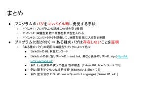 まとめ
● プログラムのバグをコンパイル時に発見する手法
○ ポイント１：プログラムの詳細な仕様を型で表現
○ ポイント２：幽霊型変数に仕様を表す型を入れる
○ ポイント３：コンストラクタを隠蔽して、幽霊型変数に入る型を制限
● プログラムに型が付く ⇒ ある種のバグは存在しないことを証明
○ 「ある種のバグ」の範囲は幽霊型トリックによって色々
■ SafeStr の例：多重エンコード
■ SafeList の例：空リストへの head, tail、異なる長さのリストの zip (http://bit.
ly/ScalaSafeList)
■ 例１：行列演算の次元の整合性の検査 [Eaton ‘06, Abe & Sumii ‘15]
■ 例２：配列アクセスの境界検査 [Kiselyov & Shan ‘07]
■ 例３：型安全な DSL (Domain Specific Language) [Blume’01, etc.]
 