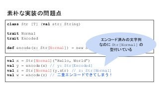 素朴な実装の問題点
class Str [T] (val str: String)
trait Normal
trait Encoded
def encode(x: Str[Normal]) = new Str[Encoded](...)
val x = Str[Normal](“Hello, World”)
val y = encode(x) // y: Str[Encoded]
val z = Str[Normal](y.str) // z: Str[Normal]
val w = encode(z) // 二重エンコードできてしまう！
エンコード済みの文字列
なのに Str[Normal] の
型付いている
 