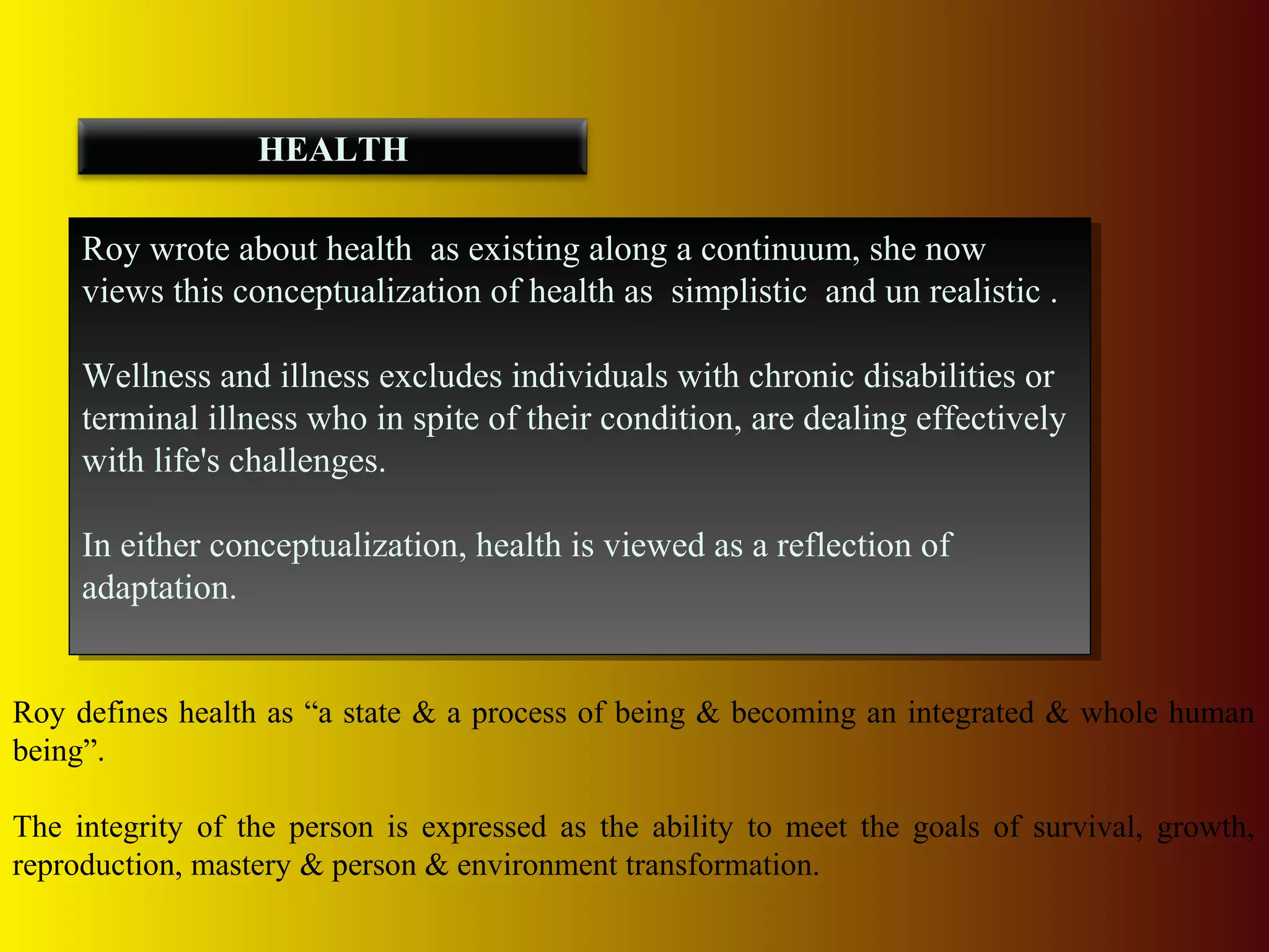Roy wrote about health as existing along a continuum, she now
views this conceptualization of health as simplistic and un realistic .
Wellness and illness excludes individuals with chronic disabilities or
terminal illness who in spite of their condition, are dealing effectively
with life's challenges.
In either conceptualization, health is viewed as a reflection of
adaptation.
Roy wrote about health as existing along a continuum, she now
views this conceptualization of health as simplistic and un realistic .
Wellness and illness excludes individuals with chronic disabilities or
terminal illness who in spite of their condition, are dealing effectively
with life's challenges.
In either conceptualization, health is viewed as a reflection of
adaptation.
HEALTH
Roy defines health as “a state & a process of being & becoming an integrated & whole human
being”.
The integrity of the person is expressed as the ability to meet the goals of survival, growth,
reproduction, mastery & person & environment transformation.
 