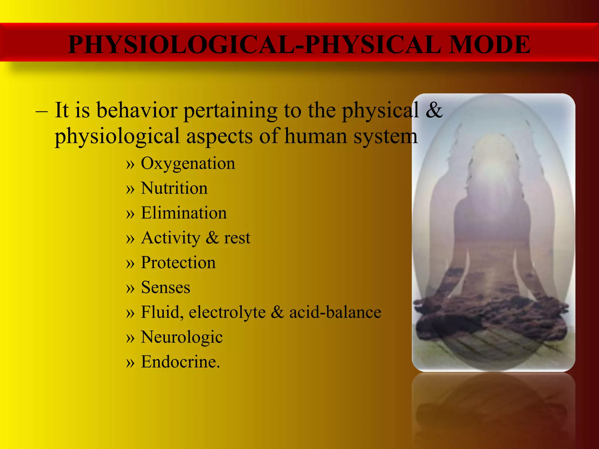 – It is behavior pertaining to the physical &
physiological aspects of human system
» Oxygenation
» Nutrition
» Elimination
» Activity & rest
» Protection
» Senses
» Fluid, electrolyte & acid-balance
» Neurologic
» Endocrine.
PHYSIOLOGICAL-PHYSICAL MODE
 