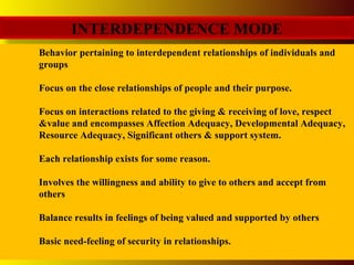 INTERDEPENDENCE MODE
Behavior pertaining to interdependent relationships of individuals and
groups
Focus on the close relationships of people and their purpose.
Focus on interactions related to the giving & receiving of love, respect
&value and encompasses Affection Adequacy, Developmental Adequacy,
Resource Adequacy, Significant others & support system.
Each relationship exists for some reason.
Involves the willingness and ability to give to others and accept from
others
Balance results in feelings of being valued and supported by others
Basic need-feeling of security in relationships.
 