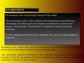 Environment is the second major concept of the model.
The environment refers to all conditions and circumstances and influences
surrounding and affecting the development and behavior of persons and
groups, with particular, consideration of mutuality of person and earth
resources.
It is the changing environment that stimulates the person to make adaptative
responses.
Environment is the second major concept of the model.
The environment refers to all conditions and circumstances and influences
surrounding and affecting the development and behavior of persons and
groups, with particular, consideration of mutuality of person and earth
resources.
It is the changing environment that stimulates the person to make adaptative
responses.
ENVIRONMENT
According to Roy, stimuli from within the human adaptive system & stimuli from around the
system represent the element of internal & external environment.
Roy specifically defines environment as “all conditions, circumstances & influences that
surround & affect the development & behavior of humans as adaptive systems, with particular
consideration of person & earth resources”.
 