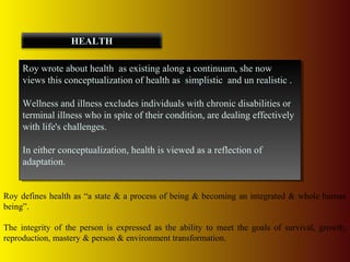 Roy wrote about health as existing along a continuum, she now
views this conceptualization of health as simplistic and un realistic .
Wellness and illness excludes individuals with chronic disabilities or
terminal illness who in spite of their condition, are dealing effectively
with life's challenges.
In either conceptualization, health is viewed as a reflection of
adaptation.
Roy wrote about health as existing along a continuum, she now
views this conceptualization of health as simplistic and un realistic .
Wellness and illness excludes individuals with chronic disabilities or
terminal illness who in spite of their condition, are dealing effectively
with life's challenges.
In either conceptualization, health is viewed as a reflection of
adaptation.
HEALTH
Roy defines health as “a state & a process of being & becoming an integrated & whole human
being”.
The integrity of the person is expressed as the ability to meet the goals of survival, growth,
reproduction, mastery & person & environment transformation.
 
