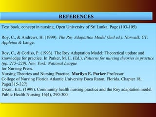 Text book, concept in nursing, Open University of Sri Lanka, Page (103-105)
Roy, C., & Andrews, H. (1999). The Roy Adaptation Model (2nd ed.). Norwalk, CT:
Appleton & Lange.
Roy, C., & Corliss, P. (1993). The Roy Adaptation Model: Theoretical update and
knowledge for practice. In Parker, M. E. (Ed.), Patterns for nursing theories in practice
(pp. 215–229). New York: National League
for Nursing Press.
Nursing Theories and Nursing Practice, Marilyn E. Parker Professor
College of Nursing Florida Atlantic University Boca Raton, Florida. Chapter 18,
Page(315-327)
Dixon, E.L. (1999). Community health nursing practice and the Roy adaptation model.
Public Health Nursing 16(4), 290-300
Text book, concept in nursing, Open University of Sri Lanka, Page (103-105)
Roy, C., & Andrews, H. (1999). The Roy Adaptation Model (2nd ed.). Norwalk, CT:
Appleton & Lange.
Roy, C., & Corliss, P. (1993). The Roy Adaptation Model: Theoretical update and
knowledge for practice. In Parker, M. E. (Ed.), Patterns for nursing theories in practice
(pp. 215–229). New York: National League
for Nursing Press.
Nursing Theories and Nursing Practice, Marilyn E. Parker Professor
College of Nursing Florida Atlantic University Boca Raton, Florida. Chapter 18,
Page(315-327)
Dixon, E.L. (1999). Community health nursing practice and the Roy adaptation model.
Public Health Nursing 16(4), 290-300
REFERENCES
 