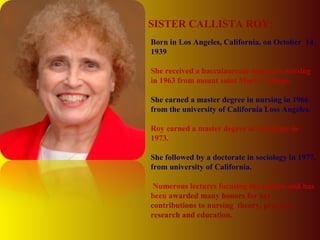 Born in Los Angeles, California, on October 14,
1939
She received a baccalaureate degree in nursing
in 1963 from mount saint Mary’s college.
She earned a master degree in nursing in 1966
from the university of California Loss Angeles.
Roy earned a master degree in Sociology in
1973.
She followed by a doctorate in sociology in 1977,
from university of California.
Numerous lectures focusing the models and has
been awarded many honors for her
contributions to nursing theory, practice ,
research and education.
SISTER CALLISTA ROY:
 