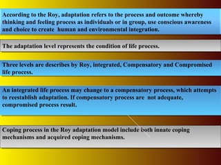 The adaptation level represents the condition of life process.The adaptation level represents the condition of life process.
According to the Roy, adaptation refers to the process and outcome whereby
thinking and feeling process as individuals or in group, use conscious awareness
and choice to create human and environmental integration.
Three levels are describes by Roy, integrated, Compensatory and Compromised
life process.
Three levels are describes by Roy, integrated, Compensatory and Compromised
life process.
Coping process in the Roy adaptation model include both innate coping
mechanisms and acquired coping mechanisms.
Coping process in the Roy adaptation model include both innate coping
mechanisms and acquired coping mechanisms.
An integrated life process may change to a compensatory process, which attempts
to reestablish adaptation. If compensatory process are not adequate,
compromised process result.
An integrated life process may change to a compensatory process, which attempts
to reestablish adaptation. If compensatory process are not adequate,
compromised process result.
 