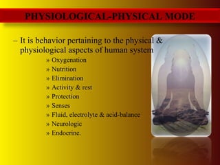 – It is behavior pertaining to the physical &
physiological aspects of human system
» Oxygenation
» Nutrition
» Elimination
» Activity & rest
» Protection
» Senses
» Fluid, electrolyte & acid-balance
» Neurologic
» Endocrine.
PHYSIOLOGICAL-PHYSICAL MODE
 