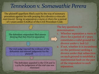 The plaintiff-appellant filed a suit by the way of summary
procedure against his wife praying for a divorce a vinoculo
matrimonii- living in separation a mens et thoro for a period
of 7 years under S.608(2) of the Civil Procedure Code
The defendant-respondent filed answer
denying that they lived in separation
The trial judge rejected the evidence of the
defendant and entered judgement for the
plaintiff
The defendant appealed to the COA and in
5.9.84 the judgement of the trial case was
dismissed
The key questions for
determination:
1. Whether separation a mens et
thoro for a period of 7 years
constitutes a valid ground for
divorce under s. 608 (2)
2. If not, whether it is incumbent
on the petitioner seeking a
divorce under that subsection
on such ground to establish a
matrimonial fault on the part
of the respondent to such
separation.
 